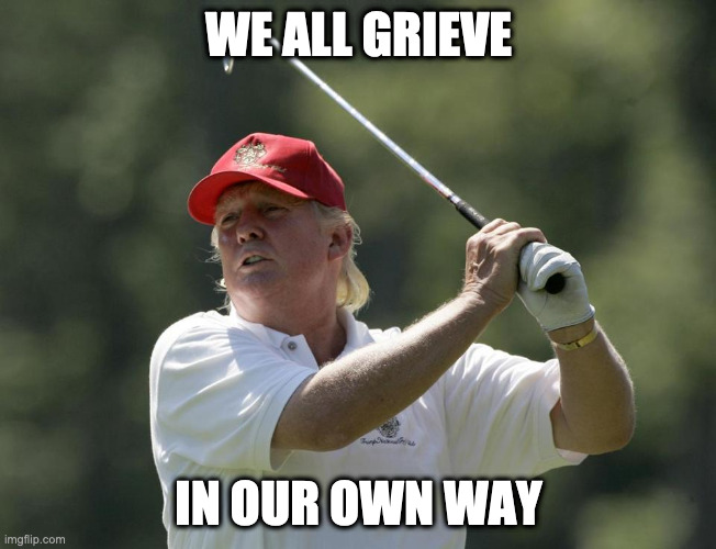 Everybody hurts ... Trump golfs | WE ALL GRIEVE; IN OUR OWN WAY | image tagged in trump golf,trump grief | made w/ Imgflip meme maker
