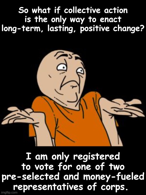 Sad un-reality | So what if collective action is the only way to enact long-term, lasting, positive change? I am only registered to vote for one of two pre-selected and money-fueled representatives of corps. | image tagged in i dunno,2 party system,election,idiocracy,population control | made w/ Imgflip meme maker