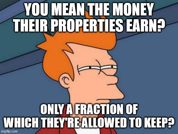 Futurama Fry Meme | YOU MEAN THE MONEY THEIR PROPERTIES EARN? ONLY A FRACTION OF WHICH THEY'RE ALLOWED TO KEEP? | image tagged in memes,futurama fry | made w/ Imgflip meme maker