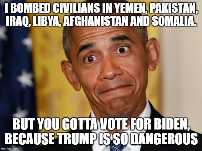 Stop Electing Murderers | I BOMBED CIVILIANS IN YEMEN, PAKISTAN, IRAQ, LIBYA, AFGHANISTAN AND SOMALIA. BUT YOU GOTTA VOTE FOR BIDEN, BECAUSE TRUMP IS SO DANGEROUS | image tagged in obama,drones,bombs,trump,biden,murderer | made w/ Imgflip meme maker