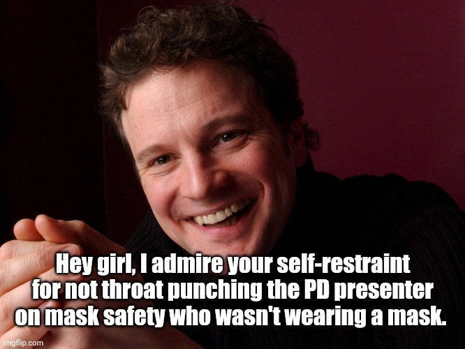 Colin Firth | Hey girl, I admire your self-restraint for not throat punching the PD presenter on mask safety who wasn't wearing a mask. | image tagged in colin firth | made w/ Imgflip meme maker
