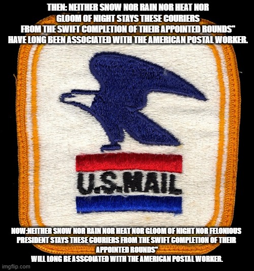 US MAIL | THEN: NEITHER SNOW NOR RAIN NOR HEAT NOR GLOOM OF NIGHT STAYS THESE COURIERS
FROM THE SWIFT COMPLETION OF THEIR APPOINTED ROUNDS"
HAVE LONG BEEN ASSOCIATED WITH THE AMERICAN POSTAL WORKER. NOW:NEITHER SNOW NOR RAIN NOR HEAT NOR GLOOM OF NIGHT NOR FELONIOUS 
PRESIDENT STAYS THESE COURIERS FROM THE SWIFT COMPLETION OF THEIR 
APPOINTED ROUNDS"
WILL LONG BE ASSCOIATED WITH THE AMERICAN POSTAL WORKER. | image tagged in post office | made w/ Imgflip meme maker