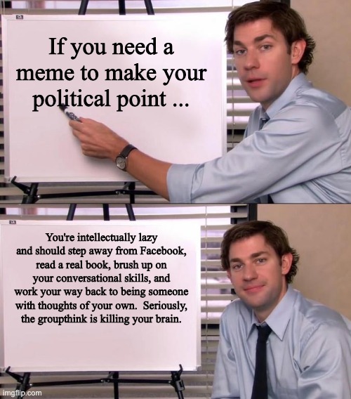 Jim Halpert Explains | If you need a meme to make your political point ... You're intellectually lazy and should step away from Facebook, read a real book, brush up on your conversational skills, and work your way back to being someone with thoughts of your own.  Seriously, the groupthink is killing your brain. | image tagged in jim halpert explains | made w/ Imgflip meme maker