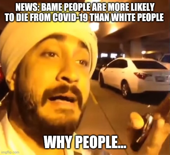 BAME and Covid-19 | NEWS: BAME PEOPLE ARE MORE LIKELY TO DIE FROM COVID-19 THAN WHITE PEOPLE; WHY PEOPLE... | image tagged in funny,covid-19 | made w/ Imgflip meme maker