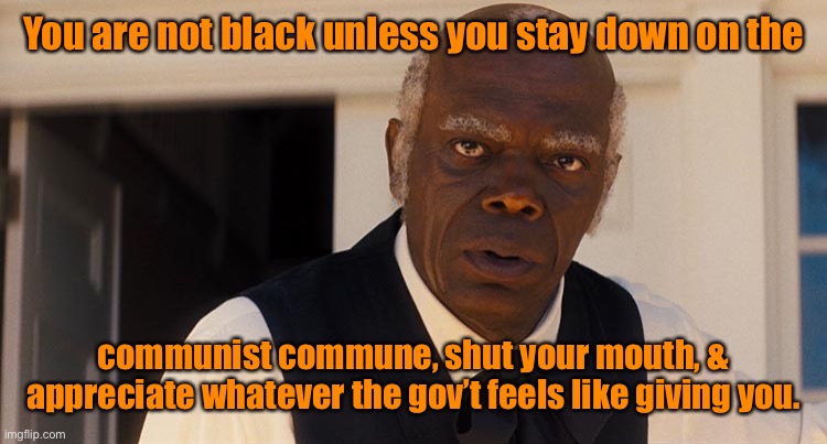 Uncle Tom | You are not black unless you stay down on the communist commune, shut your mouth, & appreciate whatever the gov’t feels like giving you. | image tagged in uncle tom | made w/ Imgflip meme maker