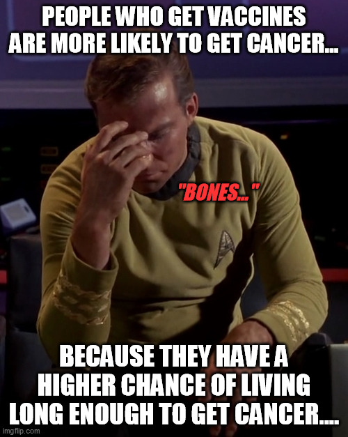 Face Palm Kirk | PEOPLE WHO GET VACCINES ARE MORE LIKELY TO GET CANCER... "BONES..."; BECAUSE THEY HAVE A HIGHER CHANCE OF LIVING LONG ENOUGH TO GET CANCER.... | image tagged in kirk face palm,vaccines,antivax,hes got a point | made w/ Imgflip meme maker