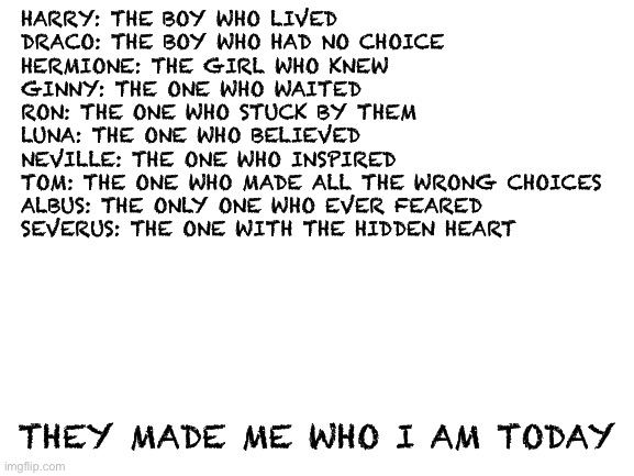 NoT a RepOSt | HARRY: THE BOY WHO LIVED
DRACO: THE BOY WHO HAD NO CHOICE
HERMIONE: THE GIRL WHO KNEW
GINNY: THE ONE WHO WAITED 
RON: THE ONE WHO STUCK BY THEM
LUNA: THE ONE WHO BELIEVED 
NEVILLE: THE ONE WHO INSPIRED
TOM: THE ONE WHO MADE ALL THE WRONG CHOICES
ALBUS: THE ONLY ONE WHO EVER FEARED
SEVERUS: THE ONE WITH THE HIDDEN HEART; THEY MADE ME WHO I AM TODAY | image tagged in blank white template | made w/ Imgflip meme maker