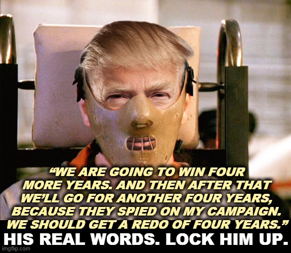 Give him a redo so he can kill another 200,000 Americans? | “WE ARE GOING TO WIN FOUR MORE YEARS. AND THEN AFTER THAT WE’LL GO FOR ANOTHER FOUR YEARS, BECAUSE THEY SPIED ON MY CAMPAIGN. WE SHOULD GET A REDO OF FOUR YEARS.”; HIS REAL WORDS. LOCK HIM UP. | image tagged in trump hannibal lecter,trump,insane,crazy,nuts,delusional | made w/ Imgflip meme maker