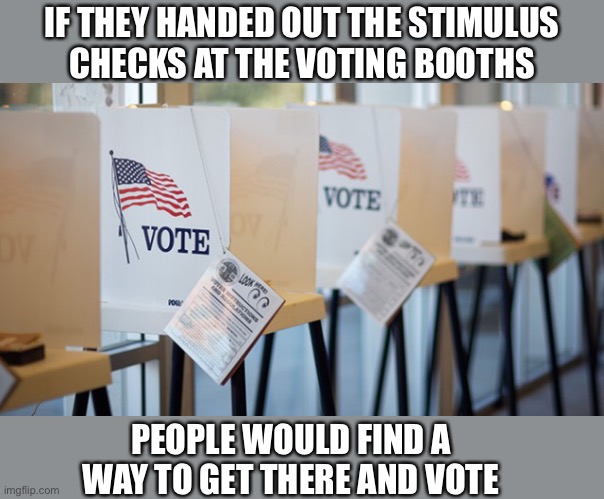 They would line up to get in | IF THEY HANDED OUT THE STIMULUS
CHECKS AT THE VOTING BOOTHS; PEOPLE WOULD FIND A WAY TO GET THERE AND VOTE | image tagged in voting booth,stimulus,check,mail,memes,politics | made w/ Imgflip meme maker