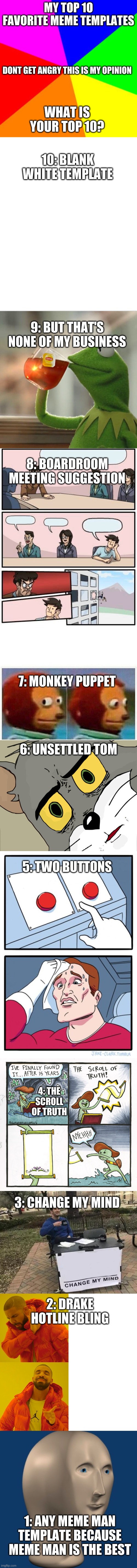 My top ten meme templates, What is your top 10? | MY TOP 1O FAVORITE MEME TEMPLATES; DONT GET ANGRY THIS IS MY OPINION; WHAT IS YOUR TOP 10? 10: BLANK WHITE TEMPLATE; 9: BUT THAT'S NONE OF MY BUSINESS; 8: BOARDROOM MEETING SUGGESTION; 7: MONKEY PUPPET; 6: UNSETTLED TOM; 5: TWO BUTTONS; 4: THE SCROLL OF TRUTH; 3: CHANGE MY MIND; 2: DRAKE HOTLINE BLING; 1: ANY MEME MAN TEMPLATE BECAUSE MEME MAN IS THE BEST | image tagged in memes,meme ranking,what is your top 10,meme man | made w/ Imgflip meme maker