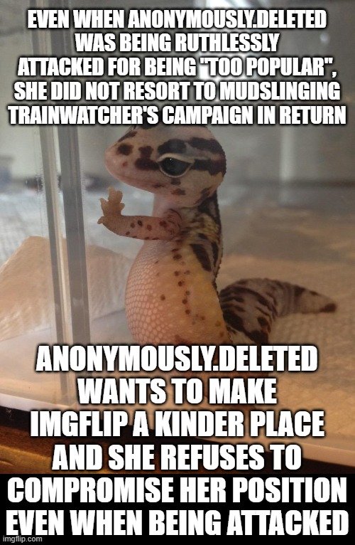 anonymously.deleted is already proving she keeps the promises she makes on the campaign trail. | EVEN WHEN ANONYMOUSLY.DELETED WAS BEING RUTHLESSLY ATTACKED FOR BEING "TOO POPULAR", SHE DID NOT RESORT TO MUDSLINGING TRAINWATCHER'S CAMPAIGN IN RETURN; ANONYMOUSLY.DELETED WANTS TO MAKE IMGFLIP A KINDER PLACE AND SHE REFUSES TO COMPROMISE HER POSITION EVEN WHEN BEING ATTACKED | image tagged in photogenic lizard,vote del | made w/ Imgflip meme maker