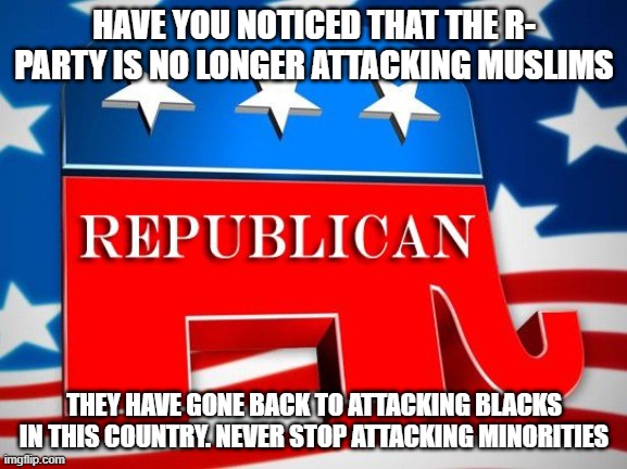 Republican Party | HAVE YOU NOTICED THAT THE R- PARTY IS NO LONGER ATTACKING MUSLIMS; THEY HAVE GONE BACK TO ATTACKING BLACKS IN THIS COUNTRY. NEVER STOP ATTACKING MINORITIES | image tagged in republican party | made w/ Imgflip meme maker