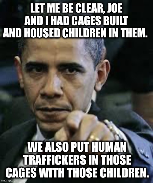 True story! | LET ME BE CLEAR, JOE AND I HAD CAGES BUILT AND HOUSED CHILDREN IN THEM. WE ALSO PUT HUMAN TRAFFICKERS IN THOSE CAGES WITH THOSE CHILDREN. | image tagged in barack obama | made w/ Imgflip meme maker