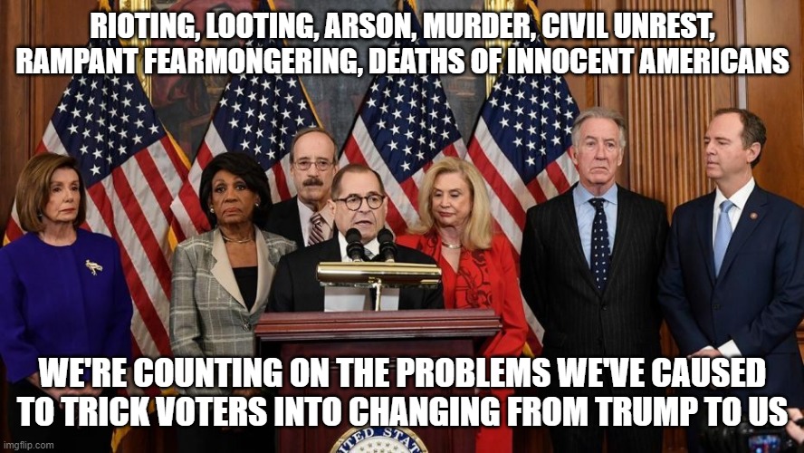 House Democrats | RIOTING, LOOTING, ARSON, MURDER, CIVIL UNREST, RAMPANT FEARMONGERING, DEATHS OF INNOCENT AMERICANS; WE'RE COUNTING ON THE PROBLEMS WE'VE CAUSED TO TRICK VOTERS INTO CHANGING FROM TRUMP TO US | image tagged in house democrats | made w/ Imgflip meme maker