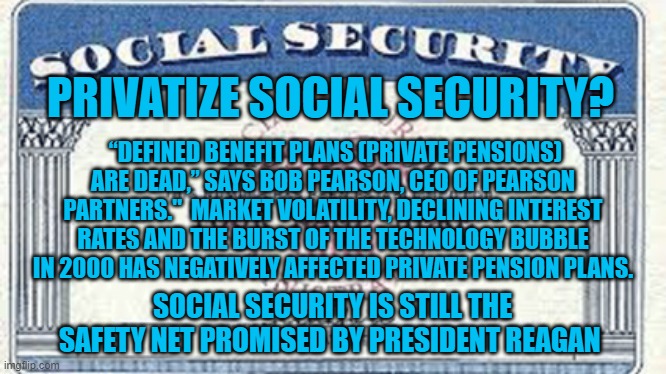 Privatize This! | PRIVATIZE SOCIAL SECURITY? “DEFINED BENEFIT PLANS (PRIVATE PENSIONS) ARE DEAD,” SAYS BOB PEARSON, CEO OF PEARSON PARTNERS."  MARKET VOLATILITY, DECLINING INTEREST RATES AND THE BURST OF THE TECHNOLOGY BUBBLE IN 2000 HAS NEGATIVELY AFFECTED PRIVATE PENSION PLANS. SOCIAL SECURITY IS STILL THE SAFETY NET PROMISED BY PRESIDENT REAGAN | image tagged in politics | made w/ Imgflip meme maker