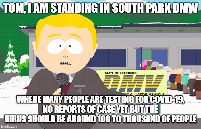 South park reporter | TOM, I AM STANDING IN SOUTH PARK DMW; WHERE MANY PEOPLE ARE TESTING FOR COVID-19,
NO REPORTS OF CASE YET BUT THE VIRUS SHOULD BE AROUND 100 TO THOUSAND OF PEOPLE | image tagged in south park reporter,coronavirus | made w/ Imgflip meme maker