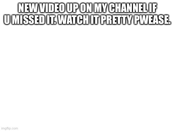 Blank White Template | NEW VIDEO UP ON MY CHANNEL IF U MISSED IT. WATCH IT PRETTY PWEASE. | image tagged in blank white template | made w/ Imgflip meme maker