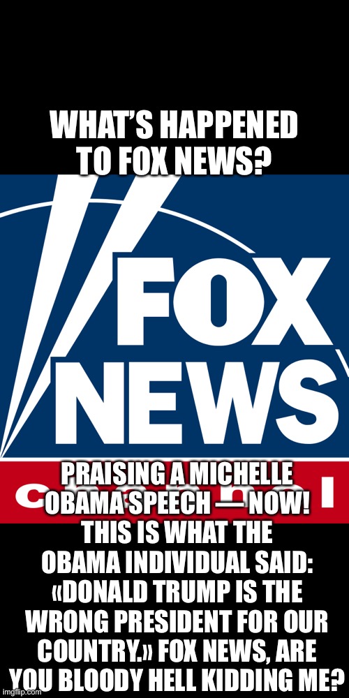 Fox News — what’s this? | WHAT’S HAPPENED TO FOX NEWS? PRAISING A MICHELLE OBAMA SPEECH — NOW! THIS IS WHAT THE OBAMA INDIVIDUAL SAID: «DONALD TRUMP IS THE WRONG PRESIDENT FOR OUR COUNTRY.» FOX NEWS, ARE YOU BLOODY HELL KIDDING ME? | image tagged in fox news,mainstream media,election 2020,president trump,donald trump,joe biden | made w/ Imgflip meme maker