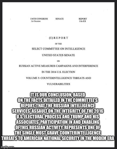 That this is not game, set, match, is baffling | IT IS OUR CONCLUSION, BASED ON THE FACTS DETAILED IN THE COMMITTEE'S REPORT, THAT THE RUSSIAN INTELLIGENCE SERVICES' ASSAULT ON THE INTEGRITY OF THE 2016 U.S. ELECTORAL PROCESS AND TRUMP AND HIS ASSOCIATES' PARTICIPATION IN AND ENABLING OFTHIS RUSSIAN ACTIVITY, REPRESENTS ONE OF THE SINGLE MOST GRAVE COUNTERINTELLIGENCE THREATS TO AMERICAN NATIONAL SECURITY IN THE MODEM ERA | image tagged in donald trump is an idiot,russian collusion,vladimir putin | made w/ Imgflip meme maker
