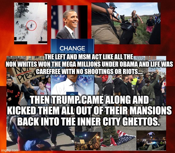 Obama the Man the MYTH | THE LEFT AND MSM ACT LIKE ALL THE 

NON WHITES WON THE MEGA MILLIONS UNDER OBAMA AND LIFE WAS CAREFREE WITH NO SHOOTINGS OR RIOTS.... THEN TRUMP CAME ALONG AND KICKED THEM ALL OUT OF THEIR MANSIONS BACK INTO THE INNER CITY GHETTOS. | image tagged in obama,democrats,lies,politics,president trump | made w/ Imgflip meme maker