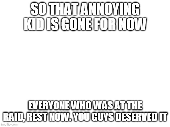 Blank White Template | SO THAT ANNOYING KID IS GONE FOR NOW; EVERYONE WHO WAS AT THE RAID, REST NOW. YOU GUYS DESERVED IT | image tagged in blank white template | made w/ Imgflip meme maker