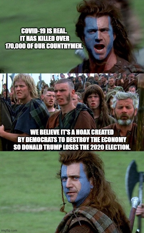 COVID-19 Meets Braveheart | COVID-19 IS REAL.  IT HAS KILLED OVER 170,000 OF OUR COUNTRYMEN. WE BELIEVE IT'S A HOAX CREATED BY DEMOCRATS TO DESTROY THE ECONOMY SO DONALD TRUMP LOSES THE 2020 ELECTION. | image tagged in braveheart freedom speech,covid-19,coronavirus,donald trump | made w/ Imgflip meme maker