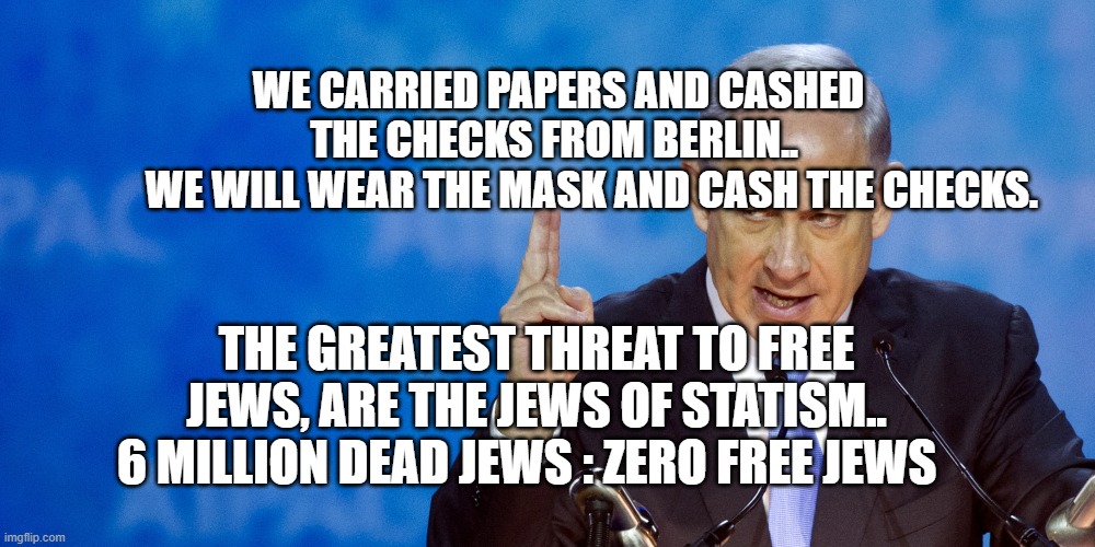 Bibi Netanyahu | WE CARRIED PAPERS AND CASHED THE CHECKS FROM BERLIN.. 
         WE WILL WEAR THE MASK AND CASH THE CHECKS. THE GREATEST THREAT TO FREE JEWS, ARE THE JEWS OF STATISM.. 6 MILLION DEAD JEWS : ZERO FREE JEWS | image tagged in bibi netanyahu | made w/ Imgflip meme maker