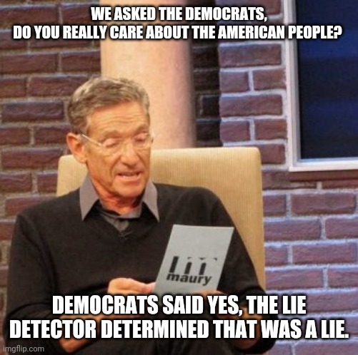 Maury Lie Detector | WE ASKED THE DEMOCRATS, DO YOU REALLY CARE ABOUT THE AMERICAN PEOPLE? DEMOCRATS SAID YES, THE LIE DETECTOR DETERMINED THAT WAS A LIE. | image tagged in memes,maury lie detector | made w/ Imgflip meme maker