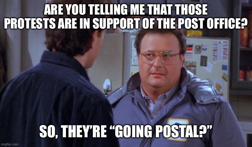 Post office protests | ARE YOU TELLING ME THAT THOSE PROTESTS ARE IN SUPPORT OF THE POST OFFICE? SO, THEY’RE “GOING POSTAL?” | image tagged in seinfelds newman | made w/ Imgflip meme maker