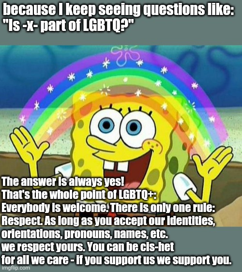 just making sure you all know | because I keep seeing questions like:
"Is -x- part of LGBTQ?"; The answer is always yes!
That's the whole point of LGBTQ+:
Everybody is welcome. There is only one rule: Respect. As long as you accept our identities, orientations, pronouns, names, etc. we respect yours. You can be cis-het for all we care - if you support us we support you. | image tagged in spongebob rainbow,lgbtq,inclusive,know no shame | made w/ Imgflip meme maker