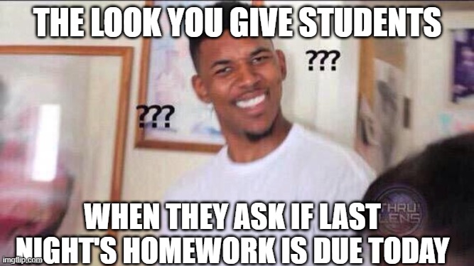 Funny Teacher Responses | THE LOOK YOU GIVE STUDENTS; WHEN THEY ASK IF LAST NIGHT'S HOMEWORK IS DUE TODAY | image tagged in teachers | made w/ Imgflip meme maker