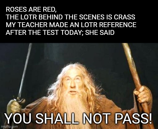 you shall not pass | ROSES ARE RED, 
THE LOTR BEHIND THE SCENES IS CRASS

MY TEACHER MADE AN LOTR REFERENCE AFTER THE TEST TODAY; SHE SAID; YOU SHALL NOT PASS! | image tagged in you shall not pass,lord of the rings,gandalf,test | made w/ Imgflip meme maker
