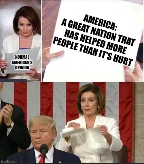 Nancy Pelosi tears speech | AMERICA: 
A GREAT NATION THAT HAS HELPED MORE PEOPLE THAN IT'S HURT NORMAL AMERICAN'S OPINION | image tagged in nancy pelosi tears speech | made w/ Imgflip meme maker