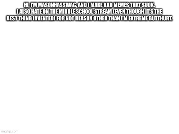 LOL | HI, I’M MASONHASSWAG, AND I MAKE BAD MEMES THAT SUCK. I ALSO HATE ON THE MIDDLE SCHOOL STREAM (EVEN THOUGH IT’S THE BEST THING INVENTED) FOR NOT REASON OTHER THAN I’M EXTREME BUTTHURT. | image tagged in blank white template | made w/ Imgflip meme maker
