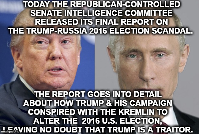 This is the definition of "traitor". AND THIS IS A REPUBLICAN REPORT. | TODAY THE REPUBLICAN-CONTROLLED SENATE INTELLIGENCE COMMITTEE RELEASED ITS FINAL REPORT ON THE TRUMP-RUSSIA 2016 ELECTION SCANDAL. THE REPORT GOES INTO DETAIL ABOUT HOW TRUMP & HIS CAMPAIGN CONSPIRED WITH THE KREMLIN TO ALTER THE  2016 U.S. ELECTION, LEAVING NO DOUBT THAT TRUMP IS A TRAITOR. | image tagged in donald trump,vladimir putin,russia,traitor,election,senate | made w/ Imgflip meme maker