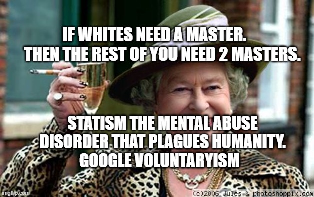 Queen Elizabeth | IF WHITES NEED A MASTER.         THEN THE REST OF YOU NEED 2 MASTERS. STATISM THE MENTAL ABUSE DISORDER THAT PLAGUES HUMANITY.        GOOGLE VOLUNTARYISM | image tagged in queen elizabeth | made w/ Imgflip meme maker