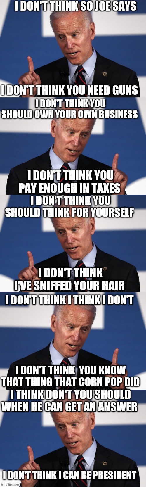 I DON'T THINK SO JOE | I DON'T THINK SO JOE SAYS; I DON'T THINK YOU NEED GUNS; I DON'T THINK YOU SHOULD OWN YOUR OWN BUSINESS; I DON'T THINK YOU PAY ENOUGH IN TAXES; I DON'T THINK YOU SHOULD THINK FOR YOURSELF; I DON'T THINK I'VE SNIFFED YOUR HAIR; I DON'T THINK I THINK I DON'T; I DON'T THINK  YOU KNOW THAT THING THAT CORN POP DID; I THINK DON'T YOU SHOULD WHEN HE CAN GET AN ANSWER; I DON'T THINK I CAN BE PRESIDENT | image tagged in i don't think so joe | made w/ Imgflip meme maker