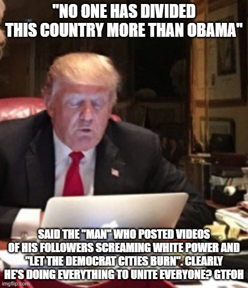 Trump Computer | "NO ONE HAS DIVIDED THIS COUNTRY MORE THAN OBAMA"; SAID THE "MAN" WHO POSTED VIDEOS OF HIS FOLLOWERS SCREAMING WHITE POWER AND "LET THE DEMOCRAT CITIES BURN". CLEARLY HE'S DOING EVERYTHING TO UNITE EVERYONE? GTFOH | image tagged in trump computer | made w/ Imgflip meme maker