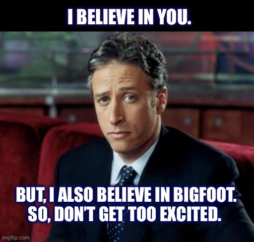 I believe in you |  I BELIEVE IN YOU. BUT, I ALSO BELIEVE IN BIGFOOT.
SO, DON’T GET TOO EXCITED. | image tagged in memes,jon stewart skeptical,believe,positive,bigfoot,diss | made w/ Imgflip meme maker