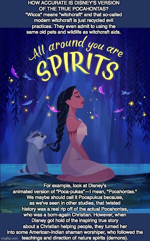 HOW ACCURATE IS DISNEY’S VERSION OF THE TRUE POCAHONTAS?
"Wicca" means "witchcraft" and that so-called modern witchcraft is just recycled evil practices. They even admit to using the same old pets and wildlife as witchcraft aids. For example, look at Disney's animated version of “Poca-pukas”—I mean, "Pocahontas." We maybe should call it Pocapukus because, as we've seen in other studies, that twisted history was a real rip off of the actual Pocahontas, who was a born-again Christian. However, when Disney got hold of the inspiring true story about a Christian helping people, they turned her into some American-Indian shaman worshiper, who followed the
teachings and direction of nature spirits (demons). | image tagged in pocahontas,disney,demon,bible,god,jesus | made w/ Imgflip meme maker