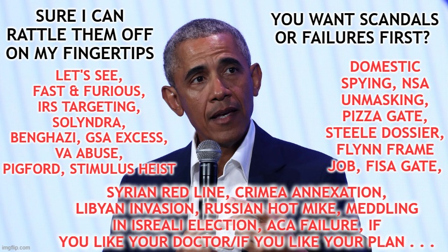 Obama Scandals and Failures | YOU WANT SCANDALS OR FAILURES FIRST? SURE I CAN RATTLE THEM OFF ON MY FINGERTIPS; LET'S SEE, FAST & FURIOUS, IRS TARGETING, SOLYNDRA, BENGHAZI, GSA EXCESS, VA ABUSE, PIGFORD, STIMULUS HEIST; DOMESTIC SPYING, NSA UNMASKING, PIZZA GATE, STEELE DOSSIER, FLYNN FRAME JOB, FISA GATE, SYRIAN RED LINE, CRIMEA ANNEXATION, LIBYAN INVASION, RUSSIAN HOT MIKE, MEDDLING IN ISREALI ELECTION, ACA FAILURE, IF YOU LIKE YOUR DOCTOR/IF YOU LIKE YOUR PLAN . . . | image tagged in obama scandals,scandal free,obama failures,obama,obama legacy,obama record | made w/ Imgflip meme maker