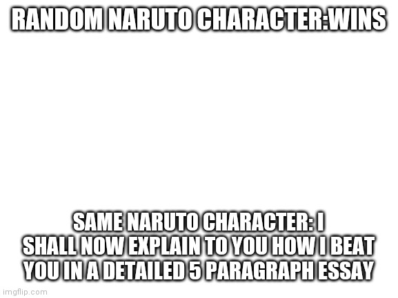Blank White Template | RANDOM NARUTO CHARACTER:WINS; SAME NARUTO CHARACTER: I SHALL NOW EXPLAIN TO YOU HOW I BEAT YOU IN A DETAILED 5 PARAGRAPH ESSAY | image tagged in blank white template | made w/ Imgflip meme maker