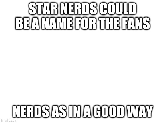 Blank White Template | STAR NERDS COULD BE A NAME FOR THE FANS; NERDS AS IN A GOOD WAY | image tagged in blank white template | made w/ Imgflip meme maker