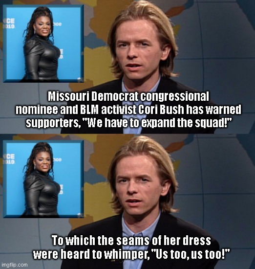 Hollywood Minute with David Spade | Missouri Democrat congressional nominee and BLM activist Cori Bush has warned supporters, "We have to expand the squad!"; To which the seams of her dress were heard to whimper, "Us too, us too!" | image tagged in david spade on cori bush,cori bush,blm,political humor,anti israel congressional candidate,snl | made w/ Imgflip meme maker
