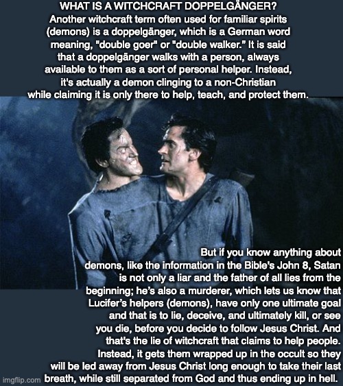 WHAT IS A WITCHCRAFT DOPPELGÄNGER? Another witchcraft term often used for familiar spirits (demons) is a doppelgänger, which is a German word meaning, "double goer" or "double walker.” It is said that a doppelgänger walks with a person, always available to them as a sort of personal helper. Instead, it's actually a demon clinging to a non-Christian while claiming it is only there to help, teach, and protect them. But if you know anything about demons, like the information in the Bible's John 8, Satan is not only a liar and the father of all lies from the beginning; he’s also a murderer, which lets us know that Lucifer’s helpers (demons), have only one ultimate goal and that is to lie, deceive, and ultimately kill, or see you die, before you decide to follow Jesus Christ. And that's the lie of witchcraft that claims to help people. Instead, it gets them wrapped up in the occult so they will be led away from Jesus Christ long enough to take their last
breath, while still separated from God and thus ending up in hell. | image tagged in evil,hell,demon,bible,jesus,doppelganger | made w/ Imgflip meme maker