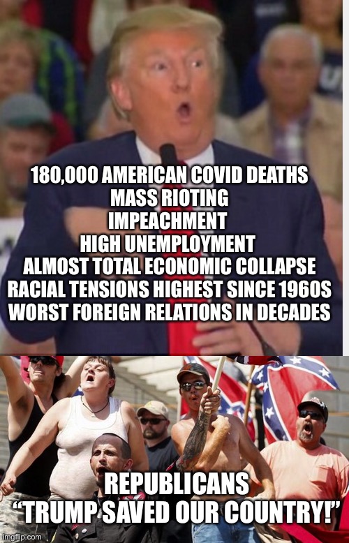 Trump | 180,000 AMERICAN COVID DEATHS
MASS RIOTING
IMPEACHMENT 
HIGH UNEMPLOYMENT 
ALMOST TOTAL ECONOMIC COLLAPSE
RACIAL TENSIONS HIGHEST SINCE 1960S
WORST FOREIGN RELATIONS IN DECADES; REPUBLICANS
“TRUMP SAVED OUR COUNTRY!” | image tagged in confederate flag supporters,donald trump tho | made w/ Imgflip meme maker
