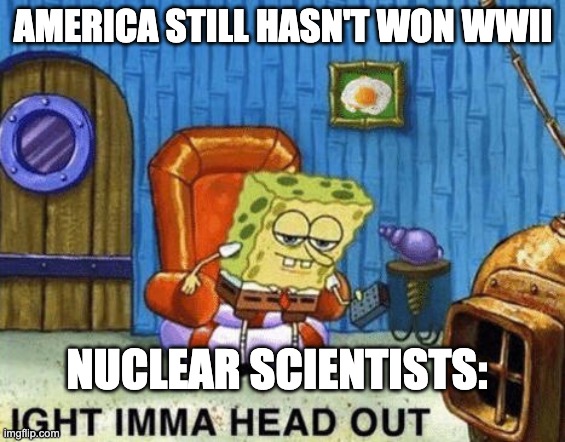 Ight imma head out | AMERICA STILL HASN'T WON WWII; NUCLEAR SCIENTISTS: | image tagged in ight imma head out | made w/ Imgflip meme maker