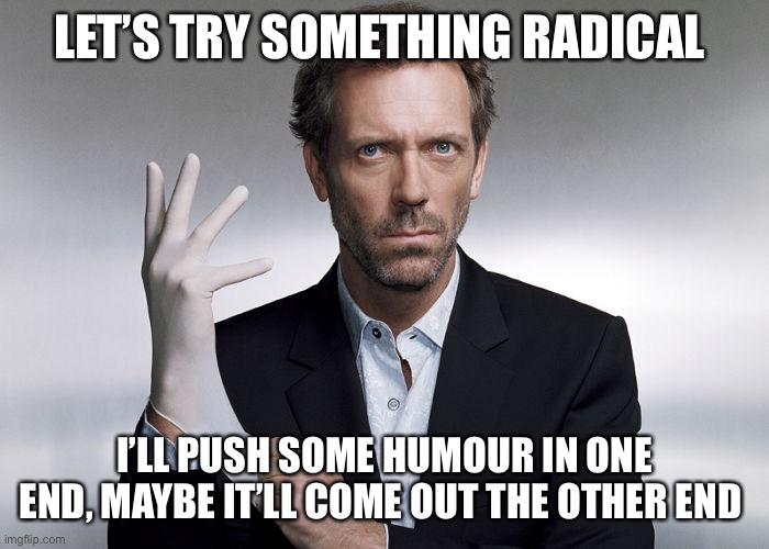 Radical | LET’S TRY SOMETHING RADICAL; I’LL PUSH SOME HUMOUR IN ONE END, MAYBE IT’LL COME OUT THE OTHER END | image tagged in doctor house,funny memes | made w/ Imgflip meme maker