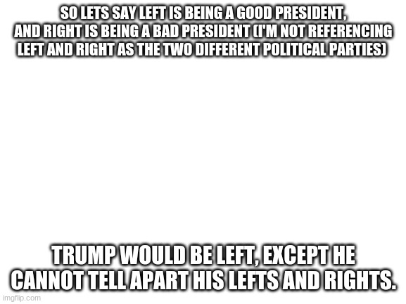 I mean, It's true, someone who can't comprehend something they were taught in 1st grade should not be president | SO LETS SAY LEFT IS BEING A GOOD PRESIDENT, AND RIGHT IS BEING A BAD PRESIDENT (I'M NOT REFERENCING LEFT AND RIGHT AS THE TWO DIFFERENT POLITICAL PARTIES); TRUMP WOULD BE LEFT, EXCEPT HE CANNOT TELL APART HIS LEFTS AND RIGHTS. | image tagged in blank white template | made w/ Imgflip meme maker