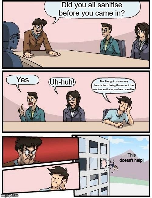 Boardroom Meeting Suggestion Meme | Did you all sanitise before you came in? Yes Uh-huh! No, I've got cuts on my hands from being thrown out the window so it stings when I sani | image tagged in memes,boardroom meeting suggestion | made w/ Imgflip meme maker